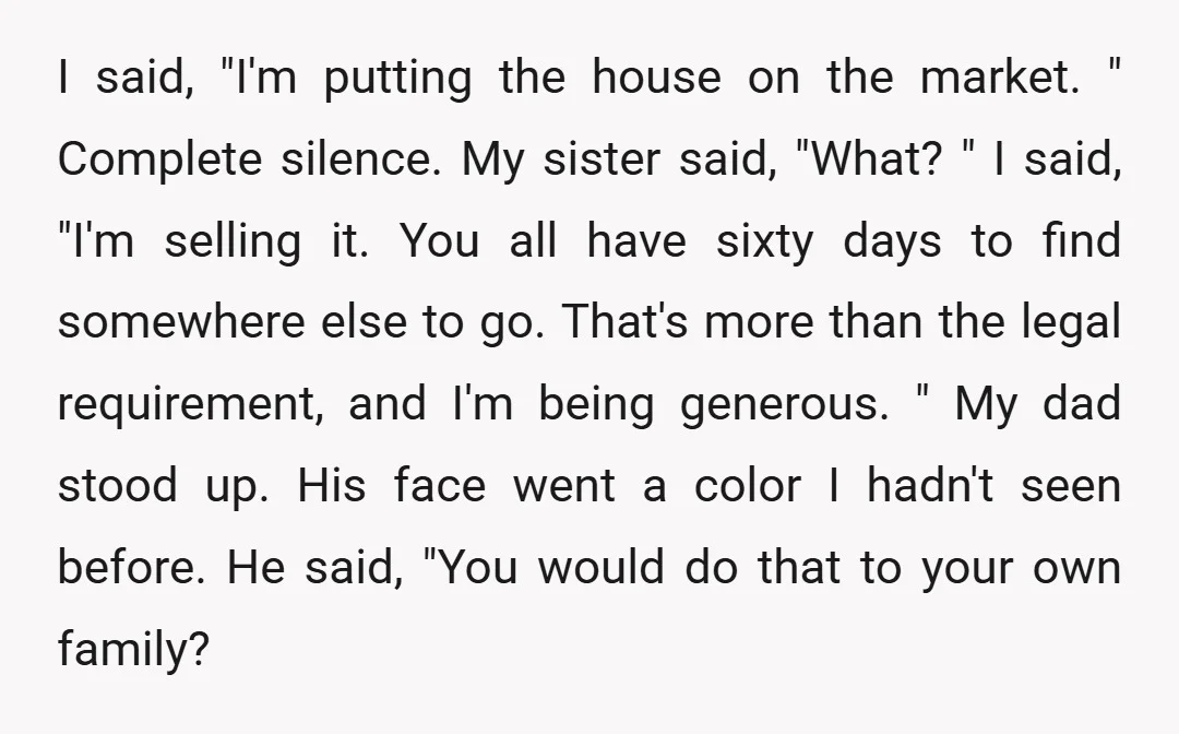 I said, "I'm putting the house on the market. " Complete silence. My sister said, "What? " I said, "I'm selling it. You all have sixty days to find somewhere...