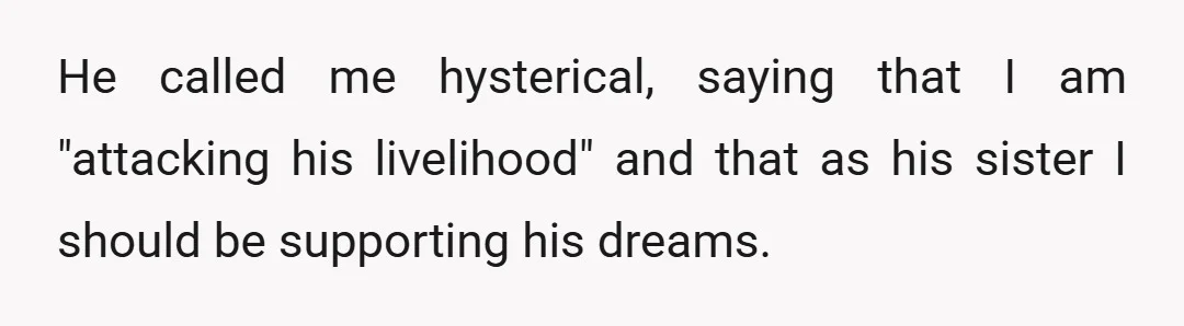 He called me hysterical, saying that I am "attacking his livelihood" and that as his sister I should be supporting his dreams.