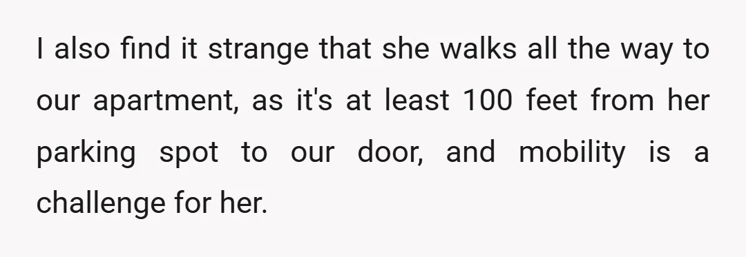 I also find it strange that she walks all the way to our apartment, as it's at least 100 feet from her parking spot to our door, and mobility is...
