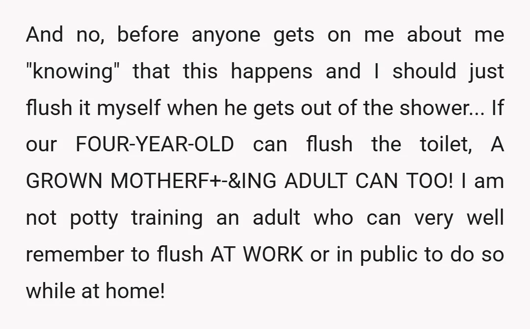 And no, before anyone gets on me about me "knowing" that this happens and I should just flush it myself when he gets out of the shower... If our FOUR-YEAR-OLD...