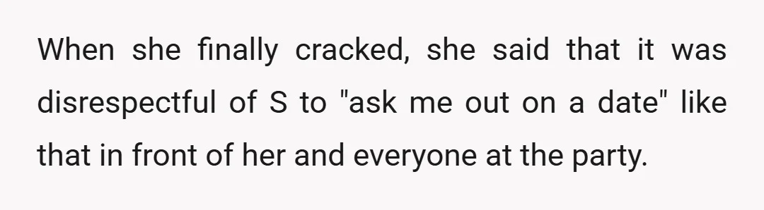 When she finally cracked, she said that it was disrespectful of S to "ask me out on a date" like that in front of her and everyone at the party.