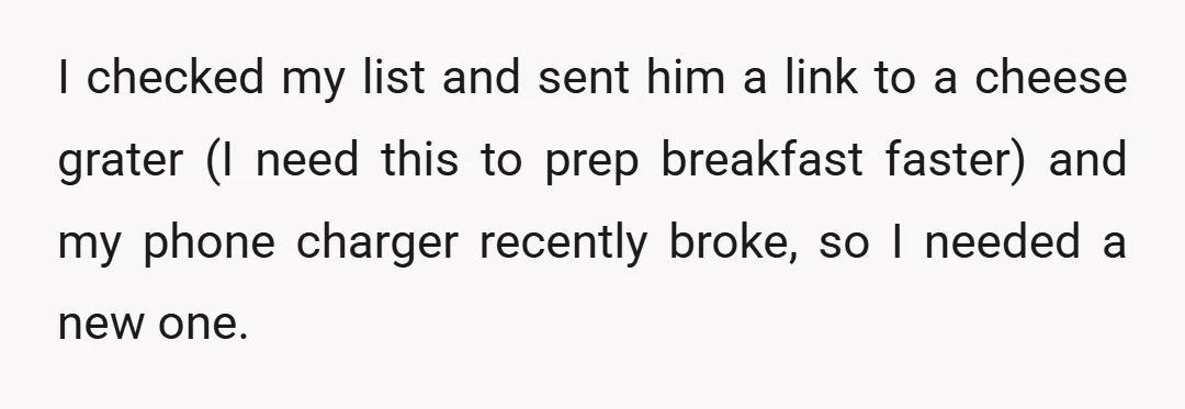 I checked my list and sent him a link to a cheese grater (I need this to prep breakfast faster) and my phone charger recently broke, so I needed a...