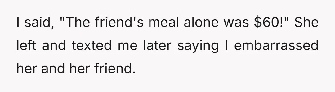I said, "The friend's meal alone was $60!" She left and texted me later saying I embarrassed her and her friend.