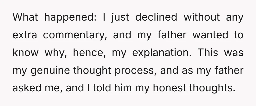 What happened: I just declined without any extra commentary, and my father wanted to know why, hence, my explanation. This was my genuine thought process, and as my father asked...