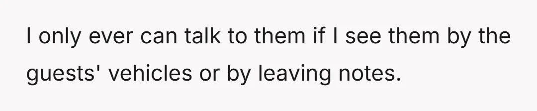 I only ever can talk to them if I see them by the guests' vehicles or by leaving notes.