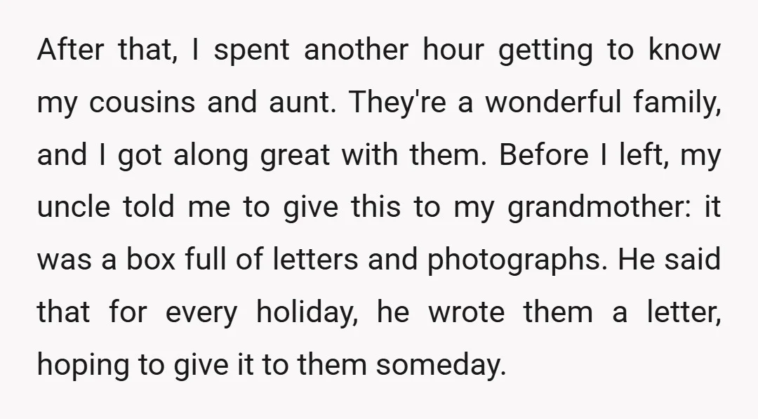 After that, I spent another hour getting to know my cousins and aunt. They're a wonderful family, and I got along great with them. Before I left, my uncle told...