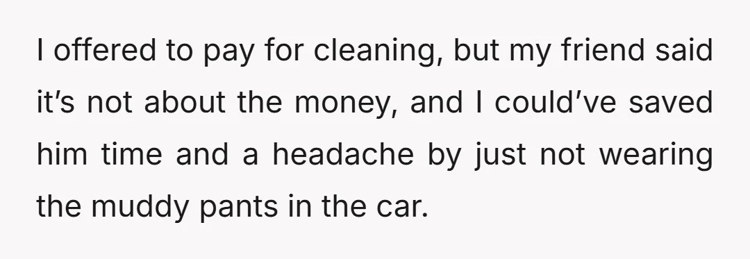 I offered to pay for cleaning, but my friend said it’s not about the money, and I could’ve saved him time and a headache by just not wearing the muddy...