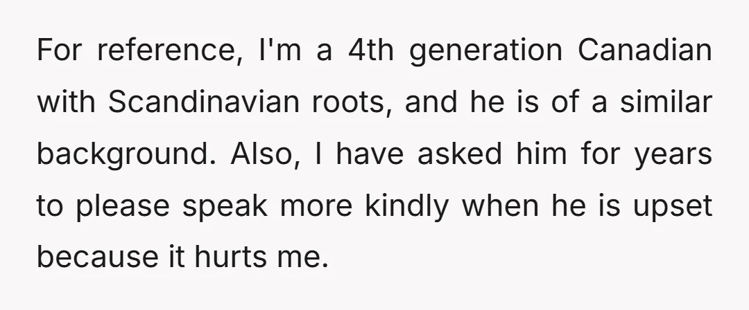 For reference, I'm a 4th generation Canadian with Scandinavian roots, and he is of a similar background. Also, I have asked him for years to please speak more kindly when...