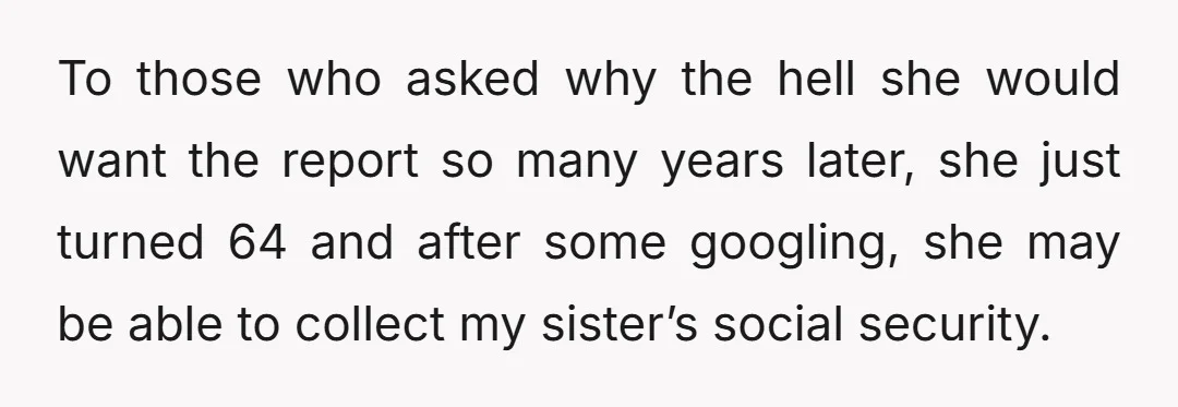 To those who asked why the hell she would want the report so many years later, she just turned 64 and after some googling, she may be able to collect...