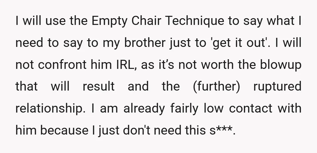 I will use the Empty Chair Technique to say what I need to say to my brother just to 'get it out'. I will not confront him IRL, as it’s...