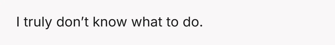 I truly don’t know what to do.