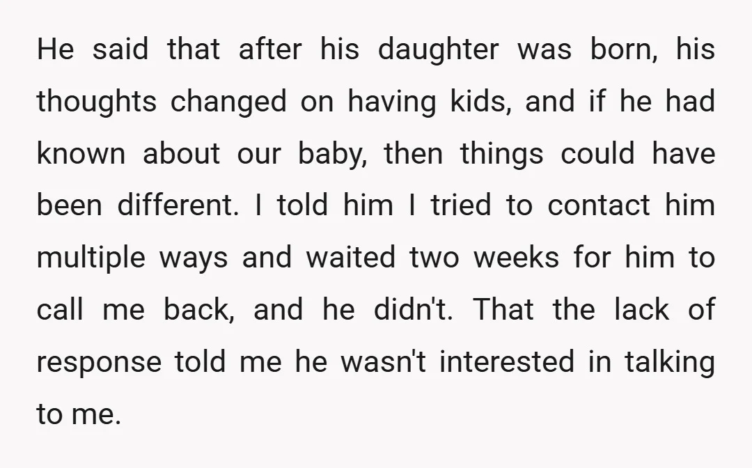 He said that after his daughter was born, his thoughts changed on having kids, and if he had known about our baby, then things could have been different. I told...