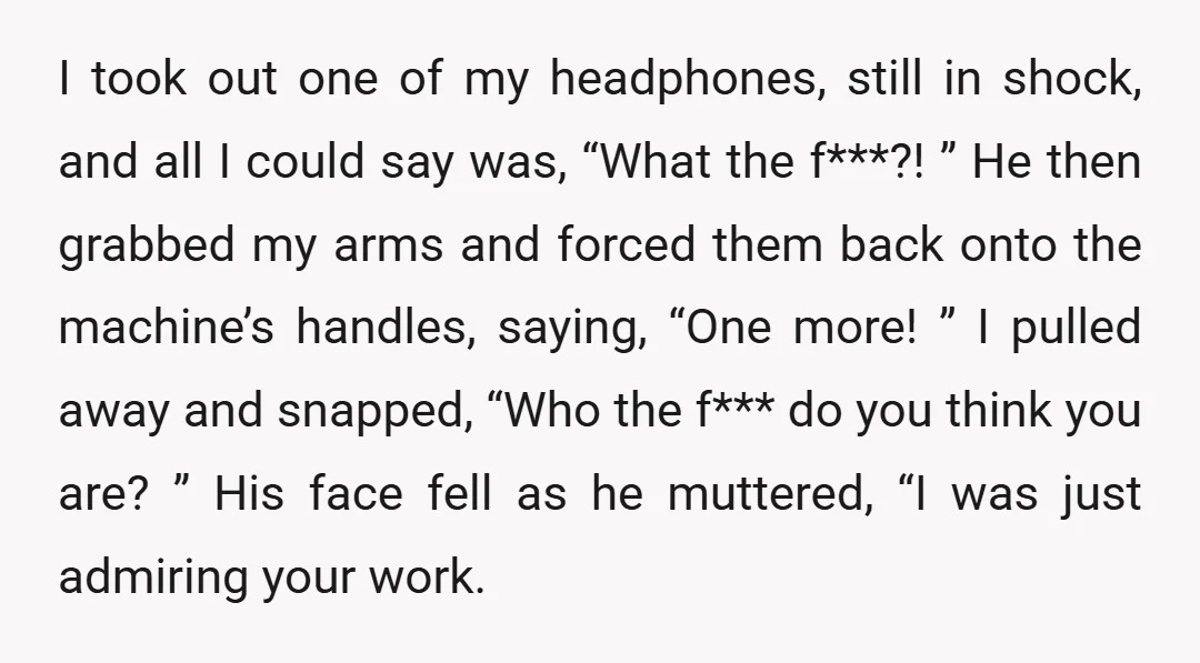I took out one of my headphones, still in shock, and all I could say was, “What the f***?! ” He then grabbed my arms and forced them back onto...