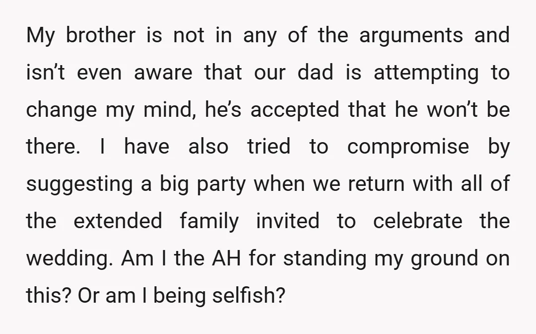My brother is not in any of the arguments and isn’t even aware that our dad is attempting to change my mind, he’s accepted that he won’t be there. I...