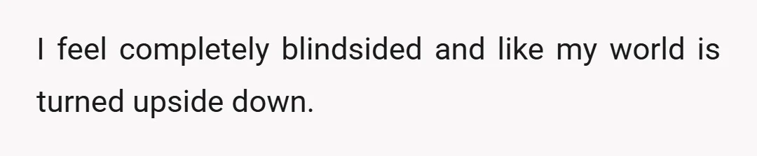 I feel completely blindsided and like my world is turned upside down.