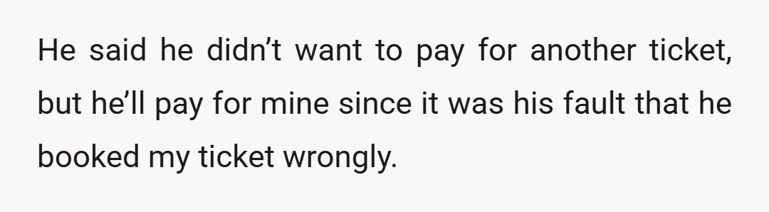 He said he didn’t want to pay for another ticket, but he’ll pay for mine since it was his fault that he booked my ticket wrongly.