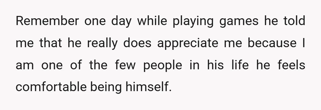 Remember one day while playing games he told me that he really does appreciate me because I am one of the few people in his life he feels comfortable being...