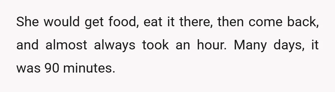 She would get food, eat it there, then come back, and almost always took an hour. Many days, it was 90 minutes.