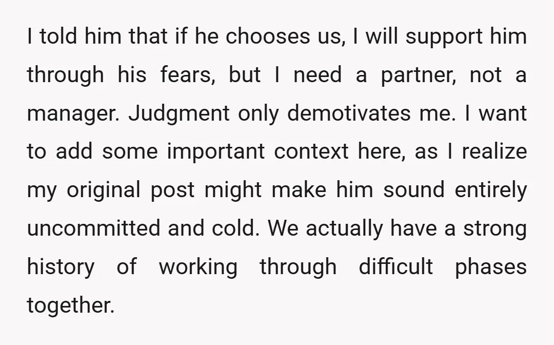 I told him that if he chooses us, I will support him through his fears, but I need a partner, not a manager. Judgment only demotivates me. I want to...