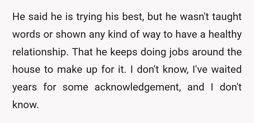 He said he is trying his best, but he wasn't taught words or shown any kind of way to have a healthy relationship. That he keeps doing jobs around the...