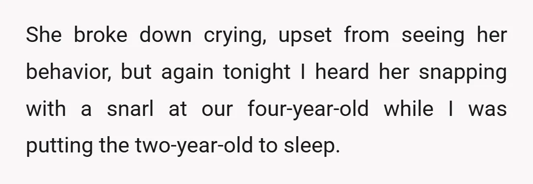 She broke down crying, upset from seeing her behavior, but again tonight I heard her snapping with a snarl at our four-year-old while I was putting the two-year-old to sleep.