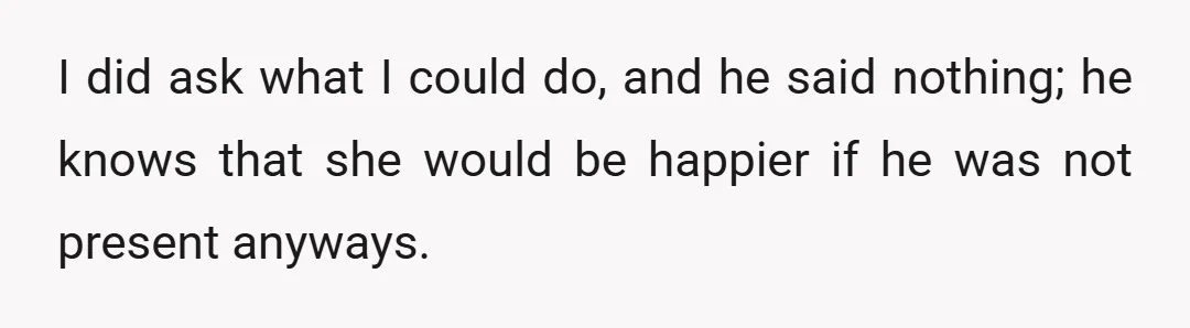 I did ask what I could do, and he said nothing; he knows that she would be happier if he was not present anyways.