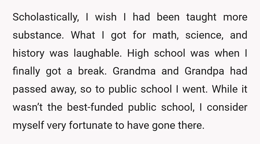 Scholastically, I wish I had been taught more substance. What I got for math, science, and history was laughable. High school was when I finally got a break. Grandma and...