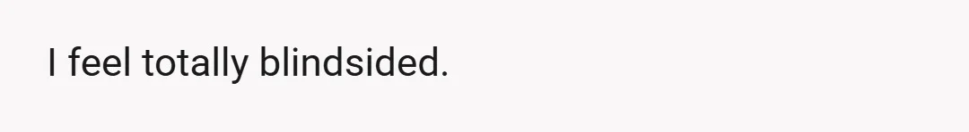 I feel totally blindsided.