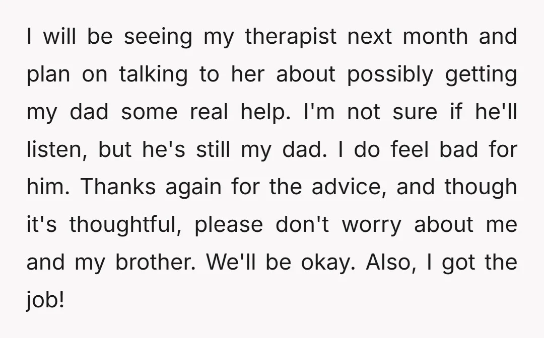 I will be seeing my therapist next month and plan on talking to her about possibly getting my dad some real help. I'm not sure if he'll listen, but he's...