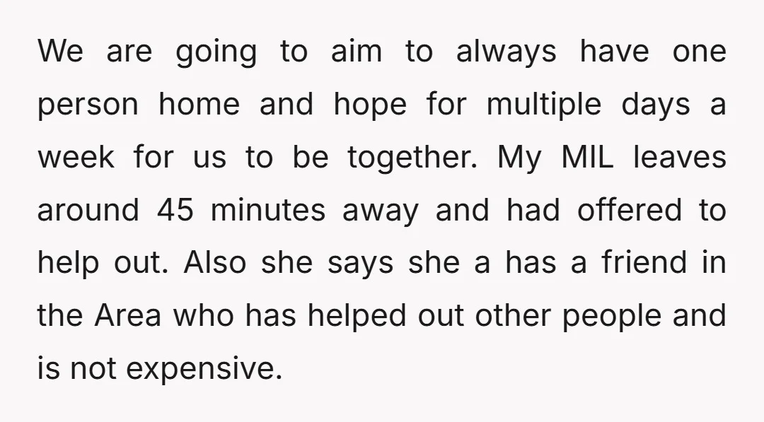 We are going to aim to always have one person home and hope for multiple days a week for us to be together. My MIL leaves around 45 minutes away...