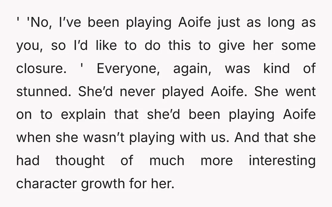 ' 'No, I’ve been playing Aoife just as long as you, so I’d like to do this to give her some closure. ' Everyone, again, was kind of stunned. She’d...