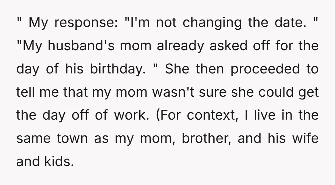 " My response: "I'm not changing the date. " "My husband's mom already asked off for the day of his birthday. " She then proceeded to tell me that my...