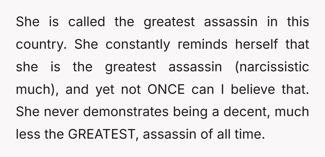 She is called the greatest assassin in this country. She constantly reminds herself that she is the greatest assassin (narcissistic much), and yet not ONCE can I believe that. She...