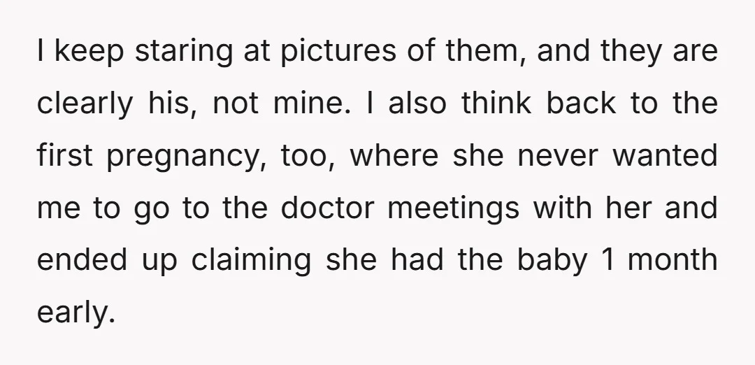 I keep staring at pictures of them, and they are clearly his, not mine. I also think back to the first pregnancy, too, where she never wanted me to go...
