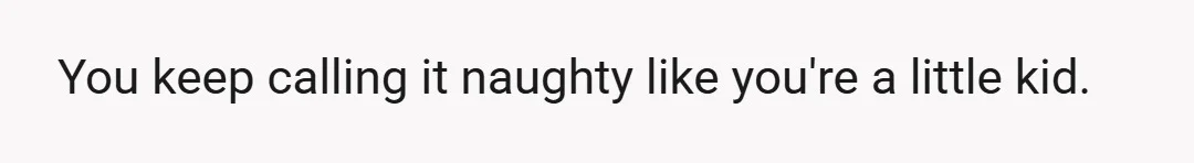 You keep calling it naughty like you're a little kid.
