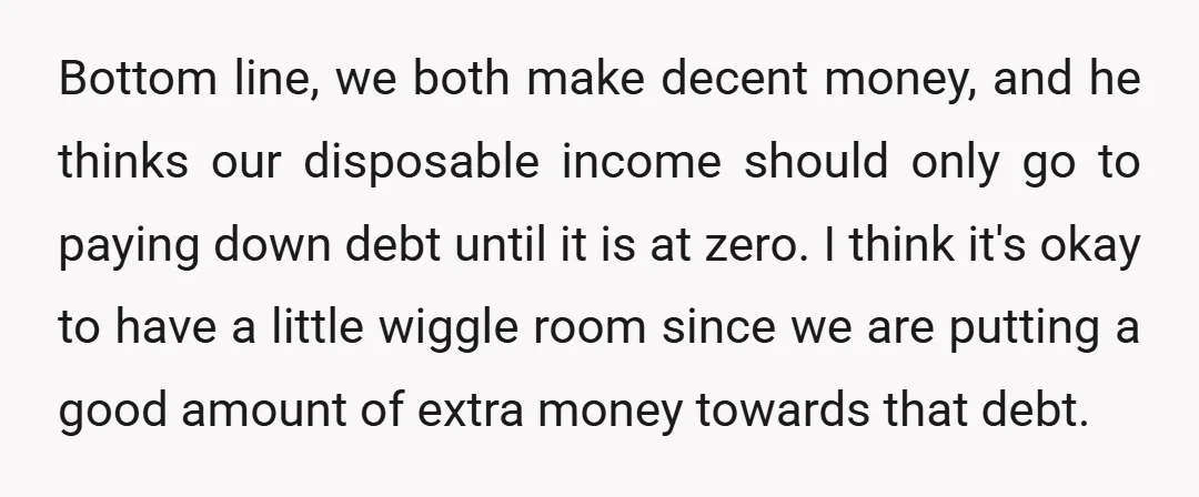 Bottom line, we both make decent money, and he thinks our disposable income should only go to paying down debt until it is at zero. I think it's okay to...