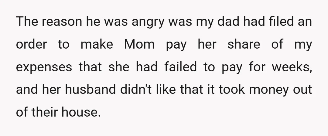 The reason he was angry was my dad had filed an order to make Mom pay her share of my expenses that she had failed to pay for weeks, and...