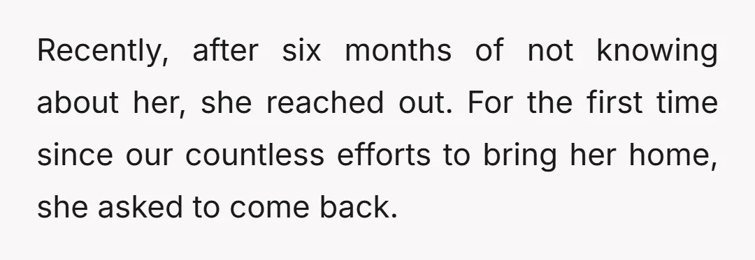 Recently, after six months of not knowing about her, she reached out. For the first time since our countless efforts to bring her home, she asked to come back.