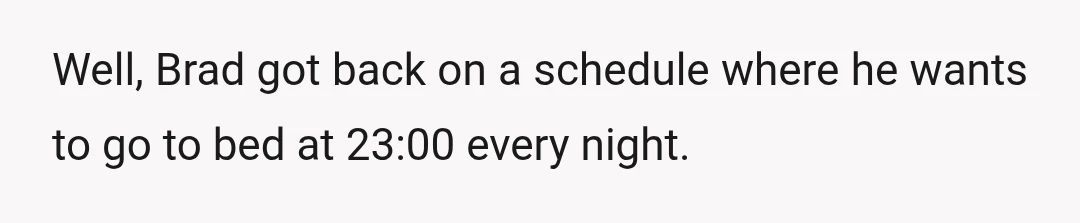 Well, Brad got back on a schedule where he wants to go to bed at 23:00 every night.