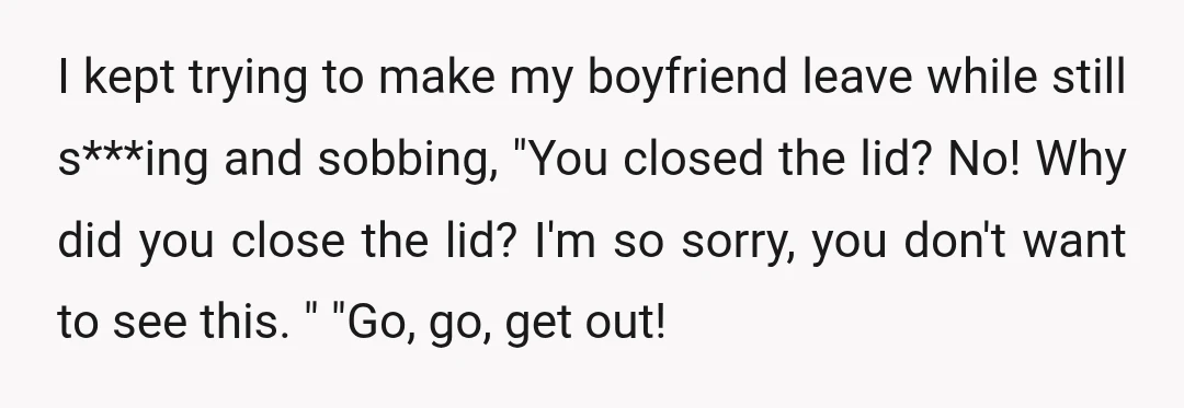 I kept trying to make my boyfriend leave while still s***ing and sobbing, "You closed the lid? No! Why did you close the lid? I'm so sorry, you don't want...