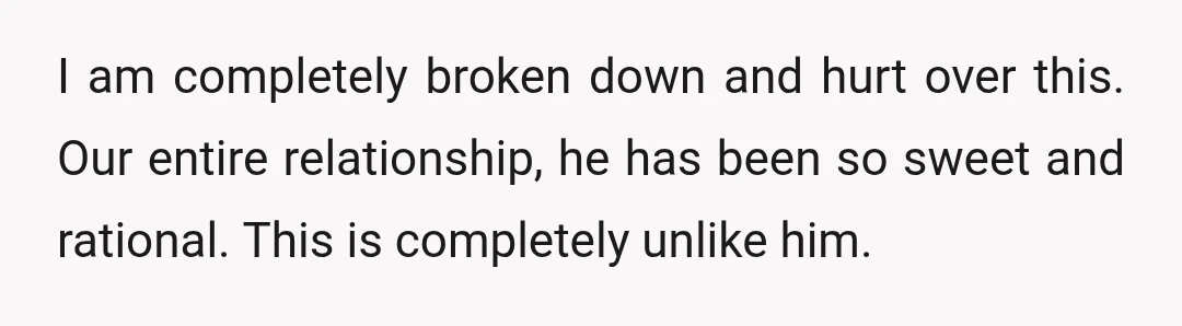 I am completely broken down and hurt over this. Our entire relationship, he has been so sweet and rational. This is completely unlike him.