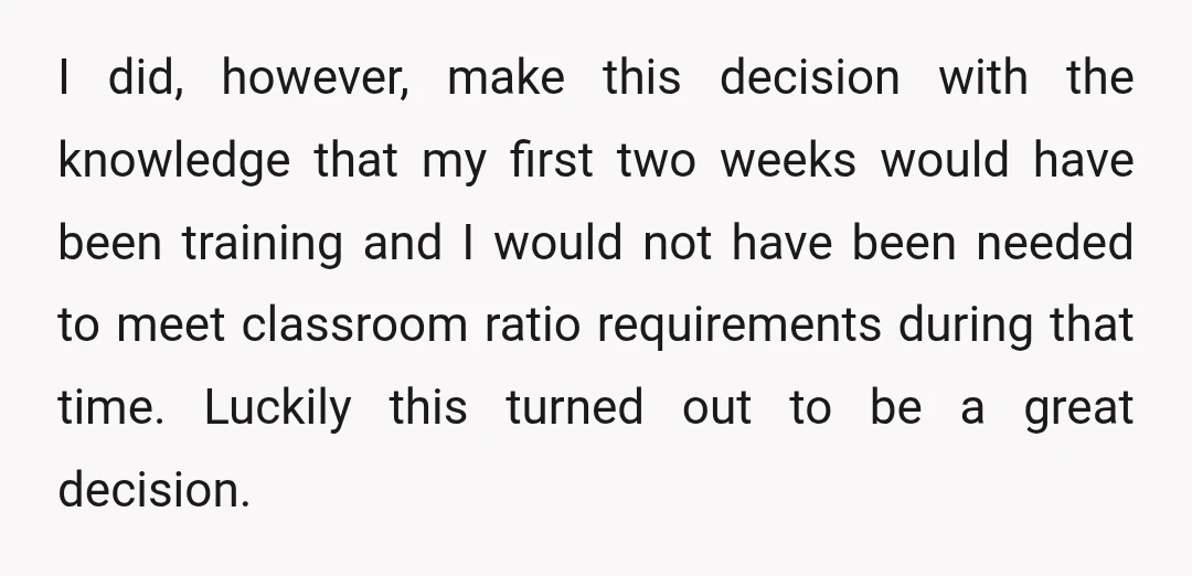 I did, however, make this decision with the knowledge that my first two weeks would have been training and I would not have been needed to meet classroom ratio requirements...
