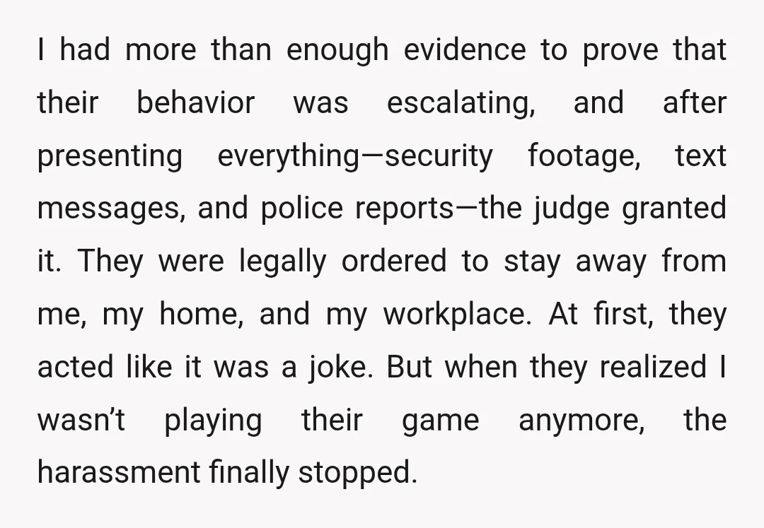 I had more than enough evidence to prove that their behavior was escalating, and after presenting everything—security footage, text messages, and police reports—the judge granted it. They were legally ordered...