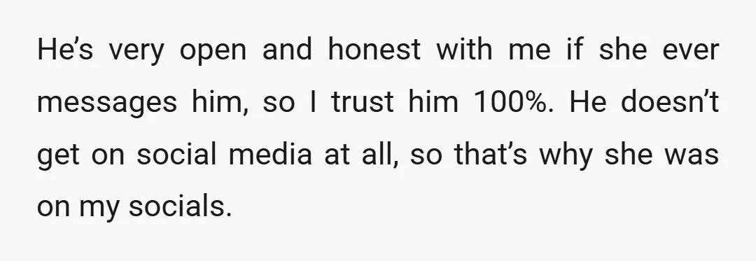 He’s very open and honest with me if she ever messages him, so I trust him 100%. He doesn’t get on social media at all, so that’s why she was...
