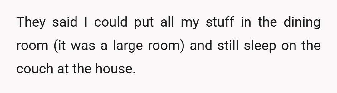 They said I could put all my stuff in the dining room (it was a large room) and still sleep on the couch at the house.