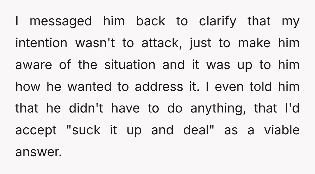 I messaged him back to clarify that my intention wasn't to attack, just to make him aware of the situation and it was up to him how he wanted to...