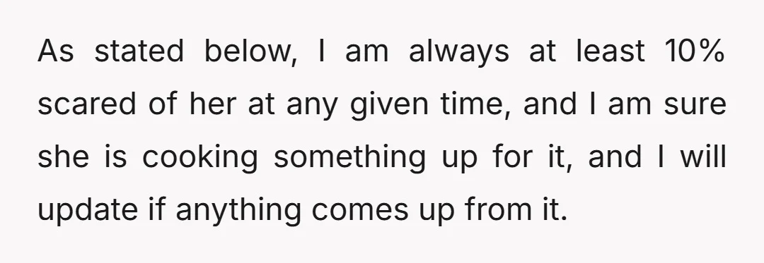 As stated below, I am always at least 10% scared of her at any given time, and I am sure she is cooking something up for it, and I will...