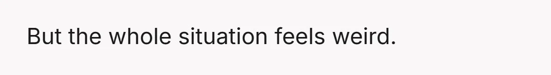 But the whole situation feels weird.