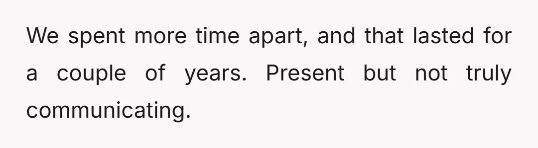 We spent more time apart, and that lasted for a couple of years. Present but not truly communicating.