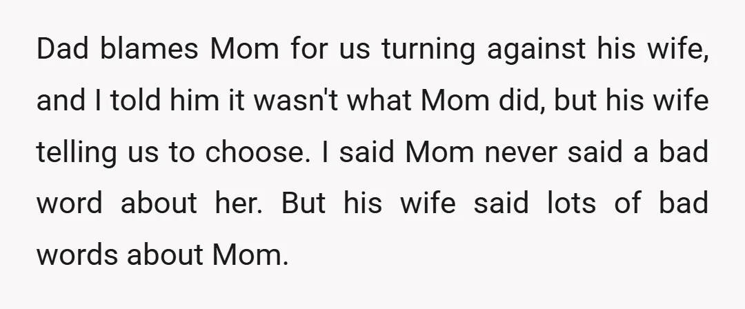 Dad blames Mom for us turning against his wife, and I told him it wasn't what Mom did, but his wife telling us to choose. I said Mom never said...